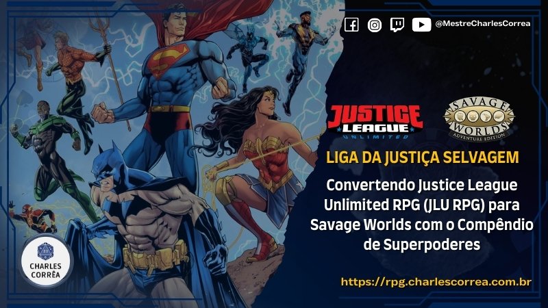 Liga da Justiça Selvagem - Convertendo Justice League Unlimited RPG (JLU RPG) para Savage Worlds com o Compêndio de Superpoderes - Conversões de Sistemas - RPG - Mestre Charles Corrêa - Batman, Compêndio de Superpoderes, Conversão de sistema, DC Comics, Fichas de Personagem, JLU RPG, Justice League Unlimited RPG (JLU RPG), liga da justiça, Liga da Justiça Selvagem, RPG de mesa, savage worlds, Superman, Superpoderes, SWADE - Este guia detalha a conversão de personagens do sistema Justice League Unlimited RPG (JLU RPG) para Savage Worlds (Edição Aventura) utilizando o Compêndio de Superpoderes. Apresentamos um template estruturado que traduz Níveis de Poder em Pontos de Superpoder (PSP), mapeando atributos, perícias e estatísticas derivadas. O foco é manter a essência heroica do desenho da Liga da Justiça, adaptando fichas icônicas como Superman (Nível V) e Batman (Nível III). O material explora o uso de Superatributos, Voo e Resistência, além de Vantagens e Complicações que refletem a dualidade entre o poder e o dever. Liga da Justiça Selvagem - Convertendo Justice League Unlimited RPG (JLU RPG) para Savage Worlds com o Compêndio de Superpoderes - Conversões de Sistemas - RPG - Mestre Charles Corrêa - Batman, Compêndio de Superpoderes, Conversão de sistema, DC Comics, Fichas de Personagem, JLU RPG, Justice League Unlimited RPG (JLU RPG), liga da justiça, Liga da Justiça Selvagem, RPG de mesa, savage worlds, Superman, Superpoderes, SWADE - Este guia detalha a conversão de personagens do sistema Justice League Unlimited RPG (JLU RPG) para Savage Worlds (Edição Aventura) utilizando o Compêndio de Superpoderes. Apresentamos um template estruturado que traduz Níveis de Poder em Pontos de Superpoder (PSP), mapeando atributos, perícias e estatísticas derivadas. O foco é manter a essência heroica do desenho da Liga da Justiça, adaptando fichas icônicas como Superman (Nível V) e Batman (Nível III). O material explora o uso de Superatributos, Voo e Resistência, além de Vantagens e Complicações que refletem a dualidade entre o poder e o dever.